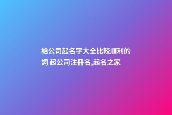 給公司起名字大全比較順利的詞 起公司注冊名,起名之家